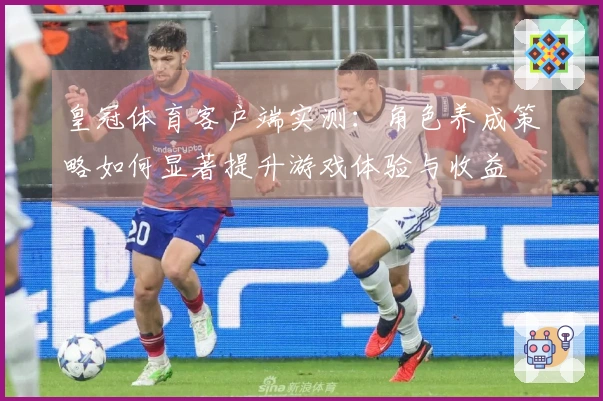 皇冠体育客户端实测：角色养成策略如何显著提升游戏体验与收益